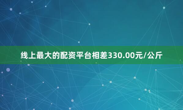 线上最大的配资平台相差330.00元/公斤