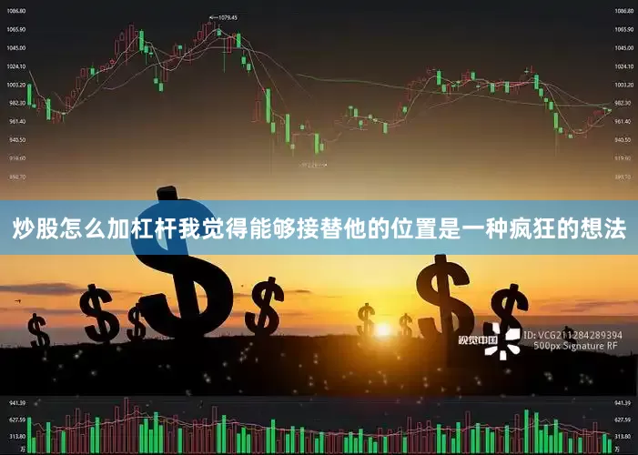 炒股怎么加杠杆我觉得能够接替他的位置是一种疯狂的想法