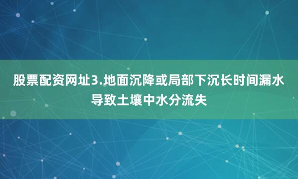 股票配资网址3.地面沉降或局部下沉长时间漏水导致土壤中水分流失