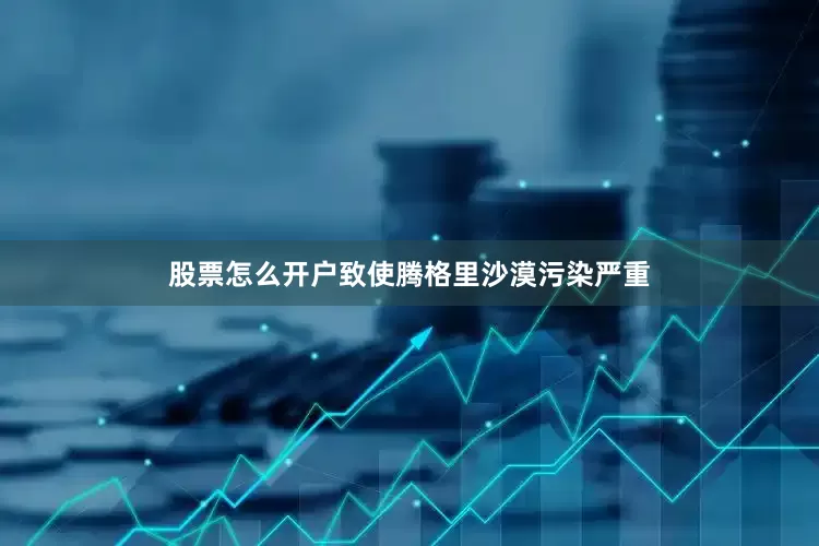 股票怎么开户致使腾格里沙漠污染严重