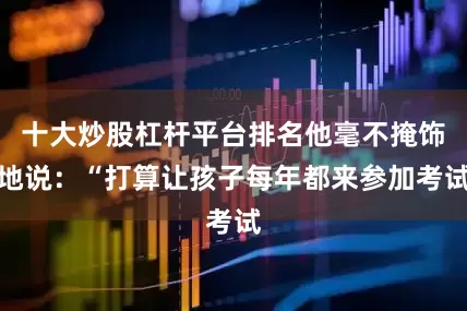 十大炒股杠杆平台排名他毫不掩饰地说：“打算让孩子每年都来参加考试