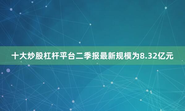 十大炒股杠杆平台二季报最新规模为8.32亿元