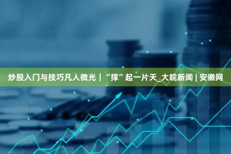 炒股入门与技巧凡人微光｜“撑”起一片天_大皖新闻 | 安徽网