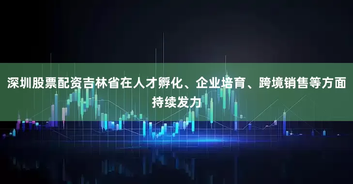 深圳股票配资吉林省在人才孵化、企业培育、跨境销售等方面持续发力
