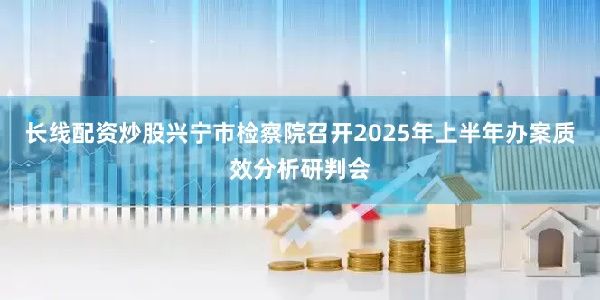 长线配资炒股兴宁市检察院召开2025年上半年办案质效分析研判会