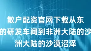 散户配资官网下载从东北平原的研发车间到非洲大陆的沙漠沼泽