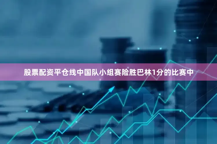 股票配资平仓线中国队小组赛险胜巴林1分的比赛中